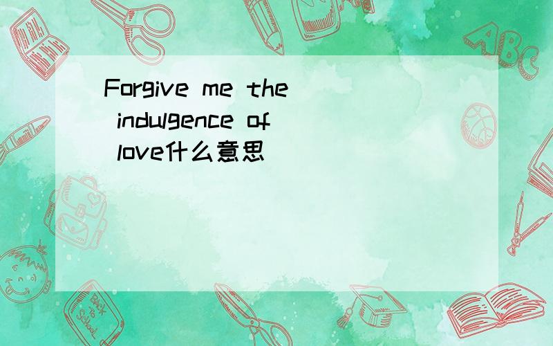 Forgive me the indulgence of love什么意思