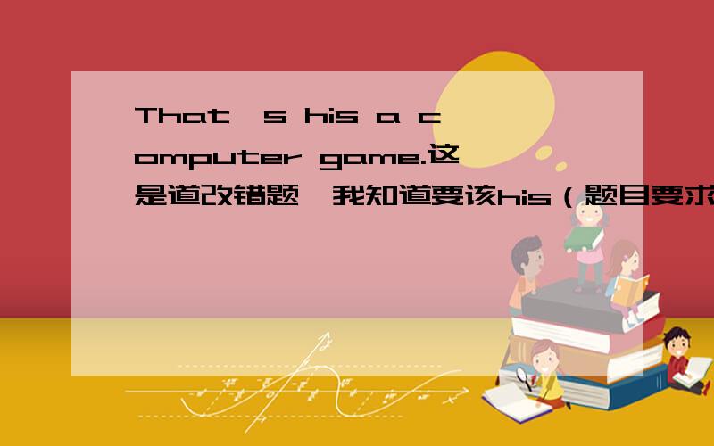 That's his a computer game.这是道改错题,我知道要该his（题目要求改that's、his、game）,可以换成什么单词吗吗?我知道去掉his就对了.