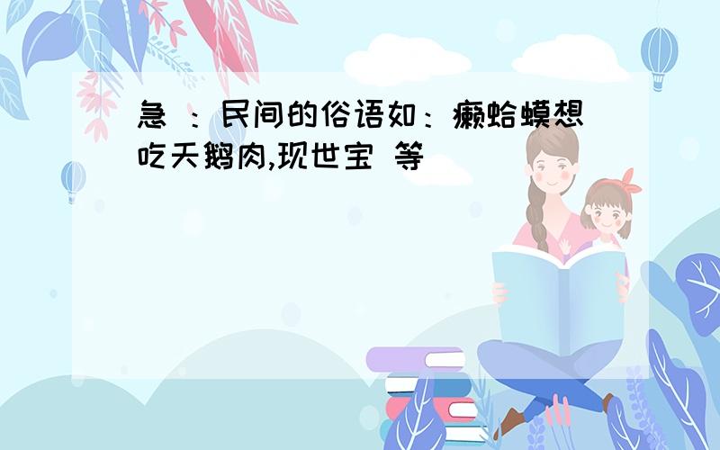 急 ：民间的俗语如：癞蛤蟆想吃天鹅肉,现世宝 等