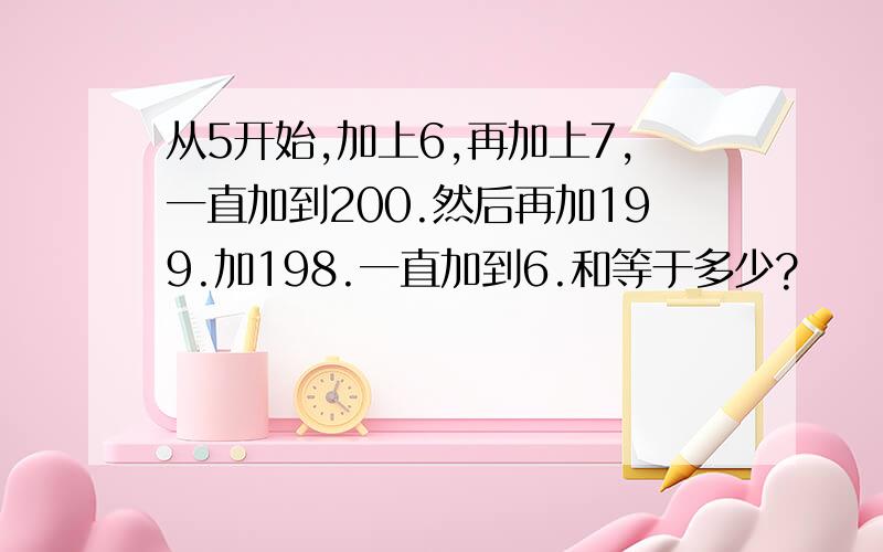 从5开始,加上6,再加上7,一直加到200.然后再加199.加198.一直加到6.和等于多少?