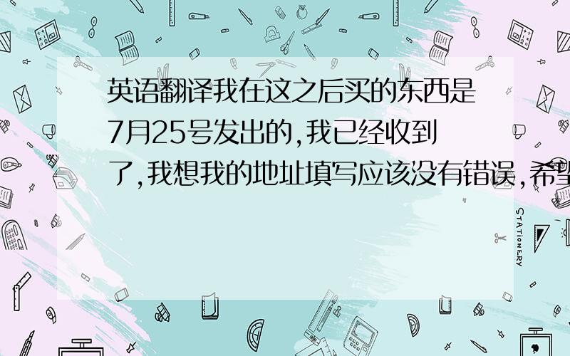 英语翻译我在这之后买的东西是7月25号发出的,我已经收到了,我想我的地址填写应该没有错误,希望能得到你们的答复