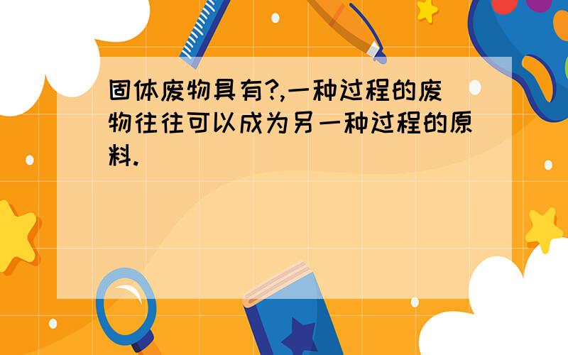 固体废物具有?,一种过程的废物往往可以成为另一种过程的原料.