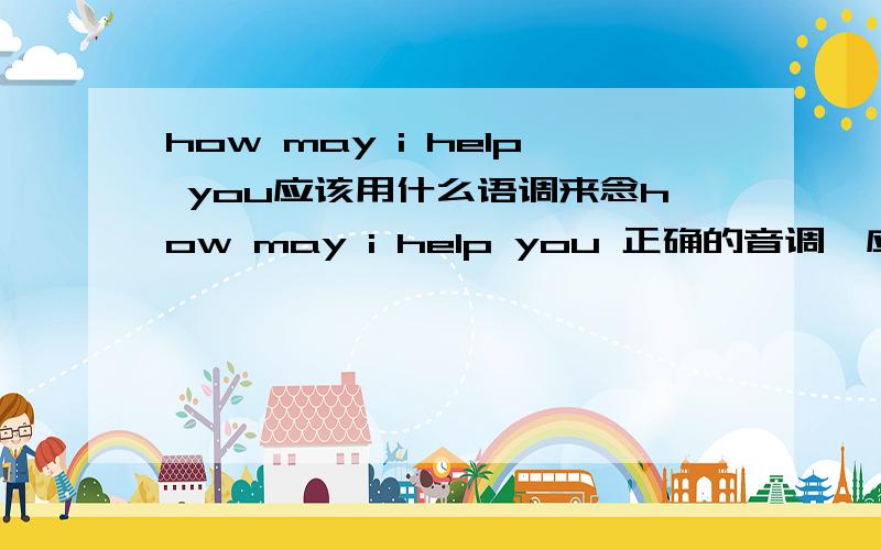 how may i help you应该用什么语调来念how may i help you 正确的音调,应该是用升调还是降调?请详细说明,哪个字用升掉?哪个字用降调?