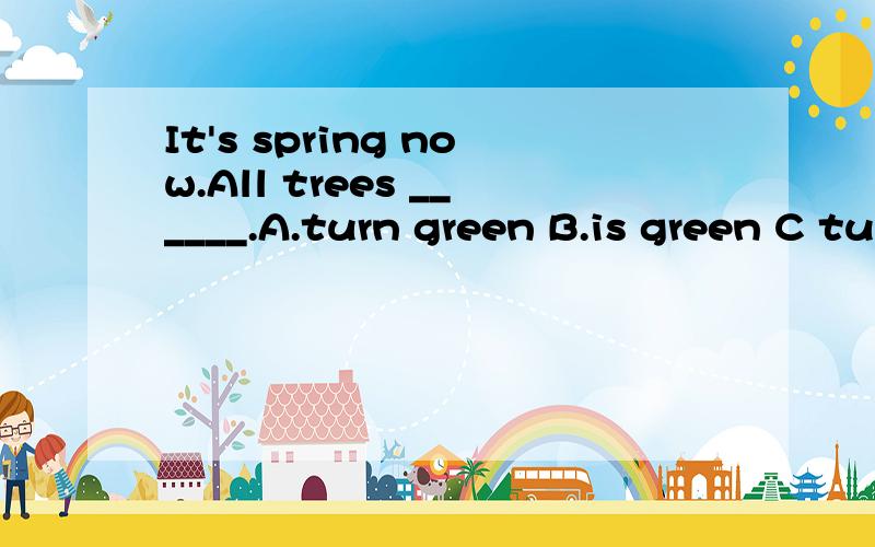 It's spring now.All trees ______.A.turn green B.is green C turning green D get green