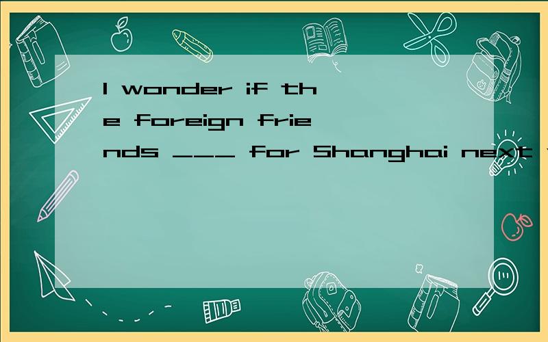 I wonder if the foreign friends ___ for Shanghai next weekA.leave B.left c.leaves D are leaving 为什么选 are leaving?
