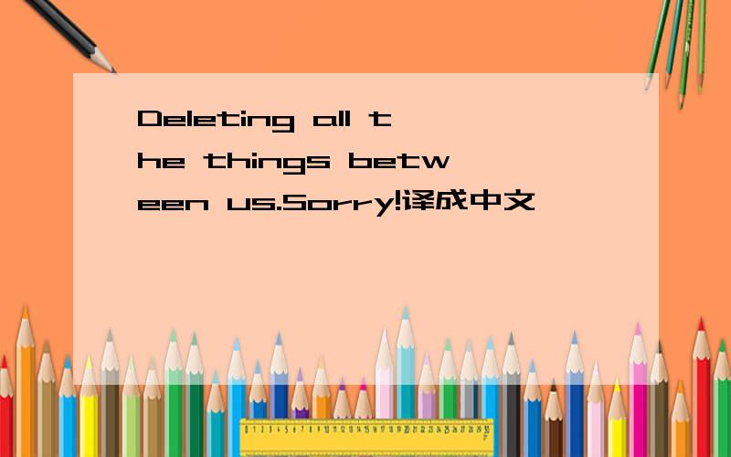 Deleting all the things between us.Sorry!译成中文