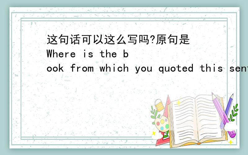 这句话可以这么写吗?原句是 Where is the book from which you quoted this sentence?这样写可以吗?Where is the book you quoted this sentence from