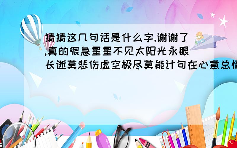 猜猜这几句话是什么字,谢谢了,真的很急星星不见太阳光永眼长逝莫悲伤虚空极尽莫能计句在心意总情长人随水去泪汪汪心力点点洒苍茫还记十月相倚伴谁人犹在我他旁一句话猜一个字.