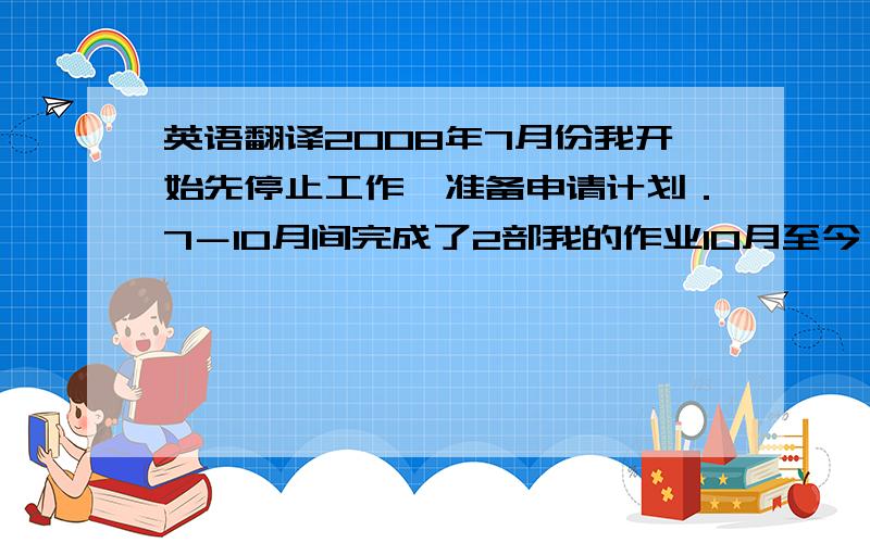 英语翻译2008年7月份我开始先停止工作,准备申请计划．7－10月间完成了2部我的作业10月至今一边备考英语 一边申请申请工作完成后继续工作