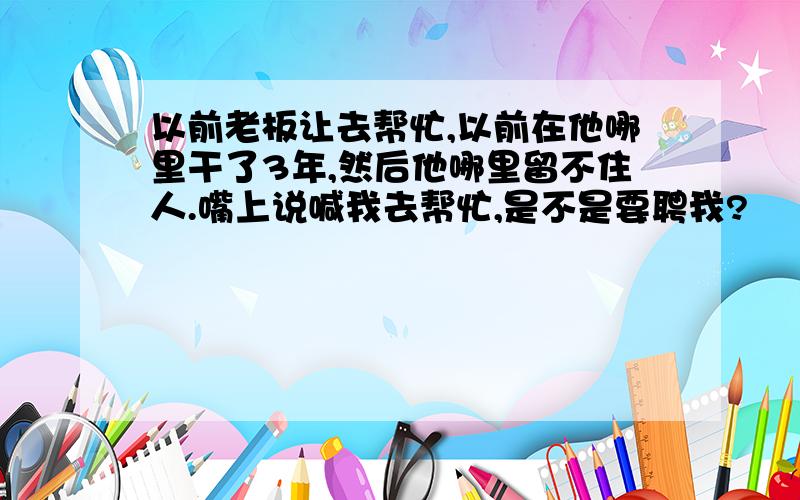 以前老板让去帮忙,以前在他哪里干了3年,然后他哪里留不住人.嘴上说喊我去帮忙,是不是要聘我?