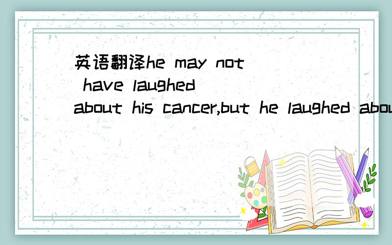 英语翻译he may not have laughed about his cancer,but he laughed about dealing with the results of cancer.