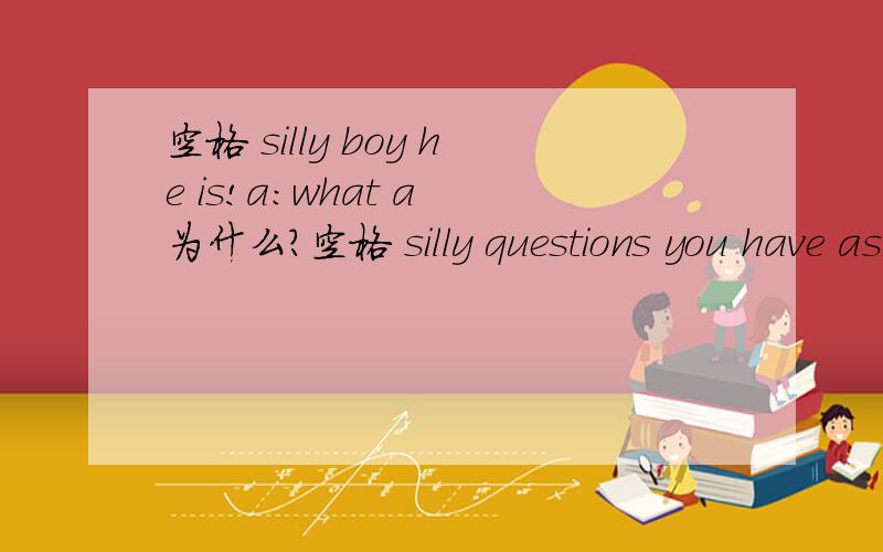 空格 silly boy he is!a:what a 为什么?空格 silly questions you have asked!第二个为什么选what?