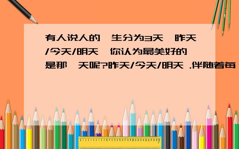 有人说人的一生分为3天,昨天/今天/明天,你认为最美好的是那一天呢?昨天/今天/明天 .伴随着每一个度过一生的3个天!