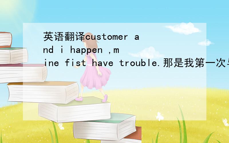 英语翻译customer and i happen ,mine fist have trouble.那是我第一次与雇主发生这么大的纠葛