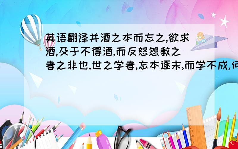 英语翻译并酒之本而忘之,欲求酒,及于不得酒,而反怒怨教之者之非也.世之学者,忘本逐末,而学不成,何异于是!