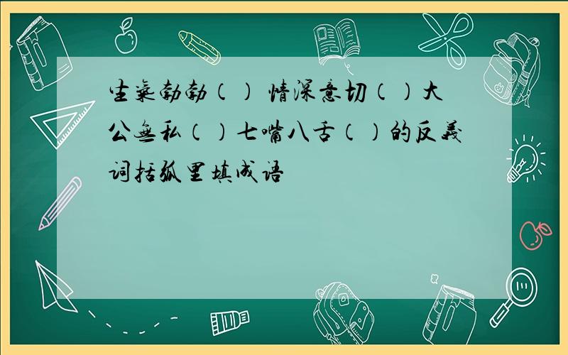 生气勃勃（） 情深意切（）大公无私（）七嘴八舌（）的反义词括弧里填成语