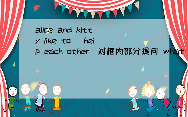 alice and kitty like to (heip each other)对框内部分提问 what_______alice and kitty like to _______?