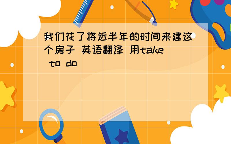 我们花了将近半年的时间来建这个房子 英语翻译 用take to do