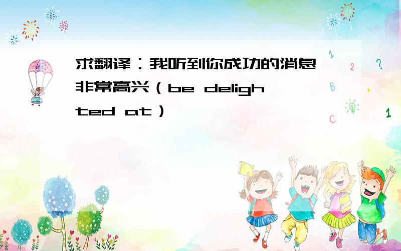 求翻译：我听到你成功的消息,非常高兴（be delighted at）