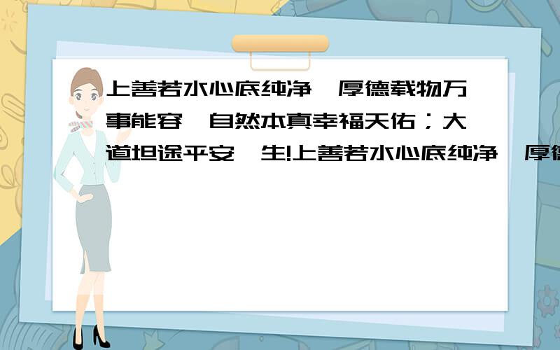 上善若水心底纯净,厚德载物万事能容,自然本真幸福天佑；大道坦途平安一生!上善若水心底纯净,厚德载物万事能容,自然本真幸福天佑；大道坦途平安一生!是一男生发给我的短信,有其它含义