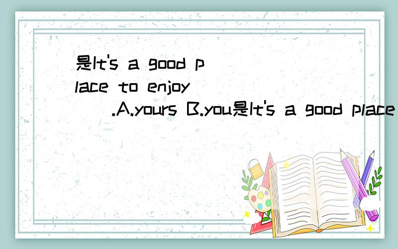 是It's a good place to enjoy___.A.yours B.you是It's a good place to enjoy___.A.yours B.you C.yourself D.your 选择哪个选项?为什么?