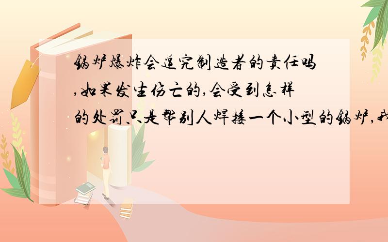 锅炉爆炸会追究制造者的责任吗,如果发生伤亡的,会受到怎样的处罚只是帮别人焊接一个小型的锅炉,我想知道,锅炉就那么容易爆炸吗.我们属于个人制造的,如果真的爆炸,会追究我们制造的责