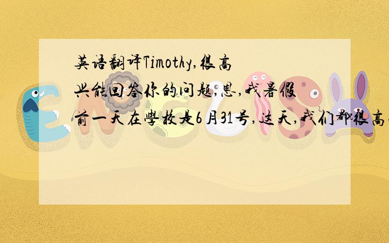 英语翻译Timothy,很高兴能回答你的问题,恩,我暑假前一天在学校是6月31号,这天,我们都很高兴,因为,要迎来一个美好的暑假了!