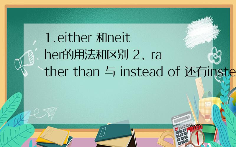 1.either 和neither的用法和区别 2、rather than 与 instead of 还有instead的用法和区别两个都详细点、都说一些词组的注意事项如“ either or”“neither nor”的用法,并写上例句3Q!