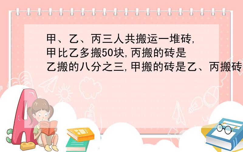 甲、乙、丙三人共搬运一堆砖,甲比乙多搬50块,丙搬的砖是乙搬的八分之三,甲搬的砖是乙、丙搬砖总数的九分十一,问甲、乙、丙各搬砖多少块?