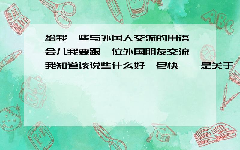 给我一些与外国人交流的用语一会儿我要跟一位外国朋友交流,我知道该说些什么好,尽快喔,是关于一些普通见面，问候用语，或者一些介绍景点等用语