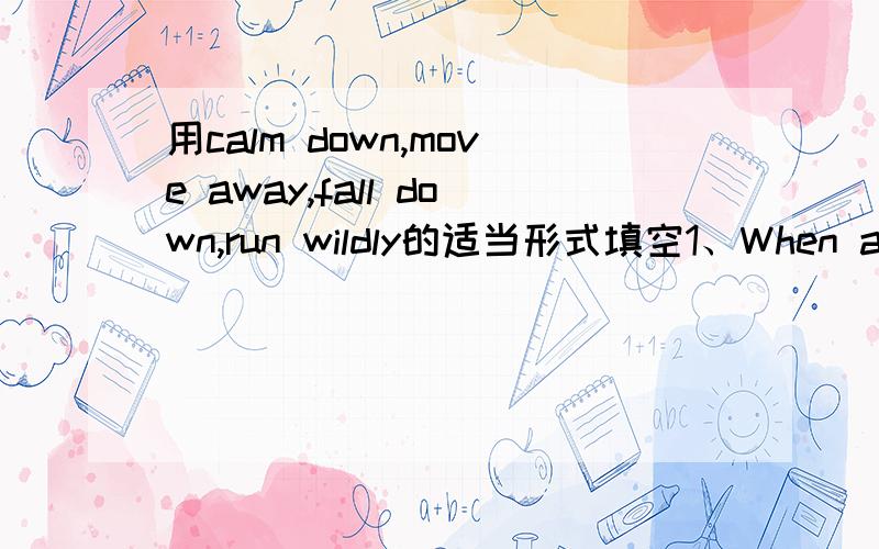 用calm down,move away,fall down,run wildly的适当形式填空1、When a tiger appeared,all the little animals______2、Many houses______and most old people lost their lives.3、Who can help me_____the heavy desk?4、He tried______and shouted for h