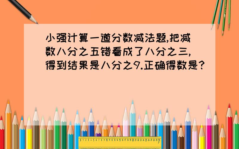 小强计算一道分数减法题,把减数八分之五错看成了八分之三,得到结果是八分之9.正确得数是?