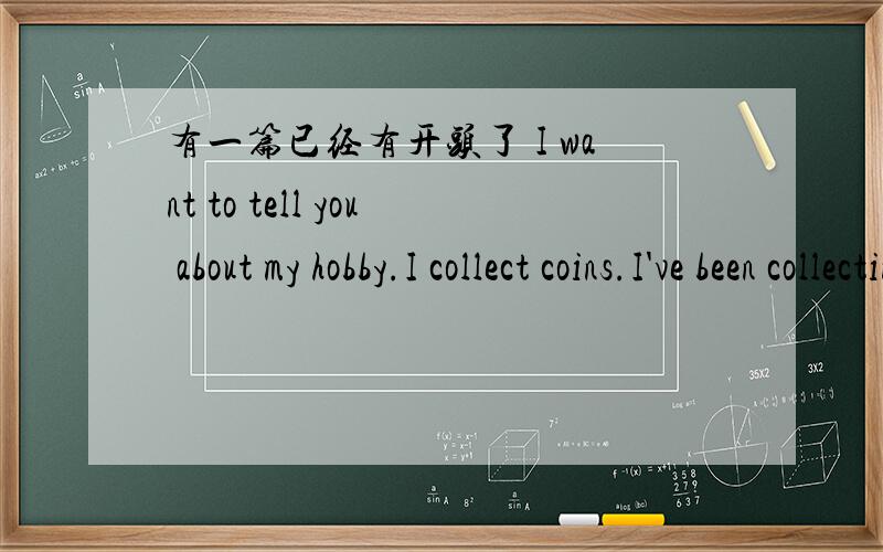 有一篇已经有开头了 I want to tell you about my hobby.I collect coins.I've been collecting coins for 7 years,and now I have 500 for them.下面在添加一些内容就可以了可以说说第一枚怎么得的 是什么样子 发挥你的想