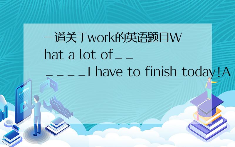 一道关于work的英语题目What a lot of______I have to finish today!A workingB worksC workD job以及其他3个不能选的原因最全的,半小时之内的我会追加