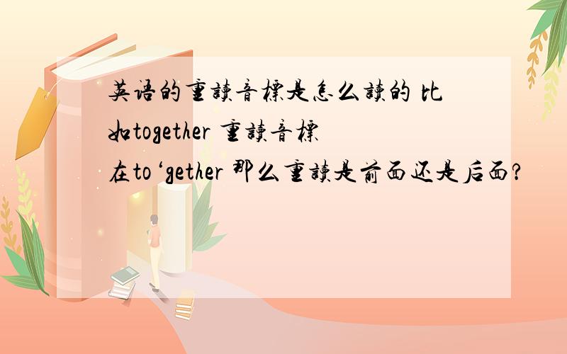 英语的重读音标是怎么读的 比如together 重读音标在to‘gether 那么重读是前面还是后面?