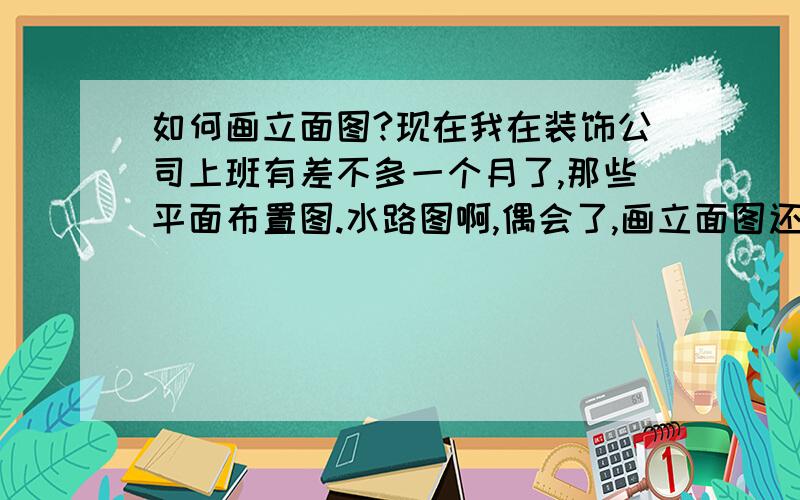 如何画立面图?现在我在装饰公司上班有差不多一个月了,那些平面布置图.水路图啊,偶会了,画立面图还不怎么会,谁能告诉我怎么画立面图?