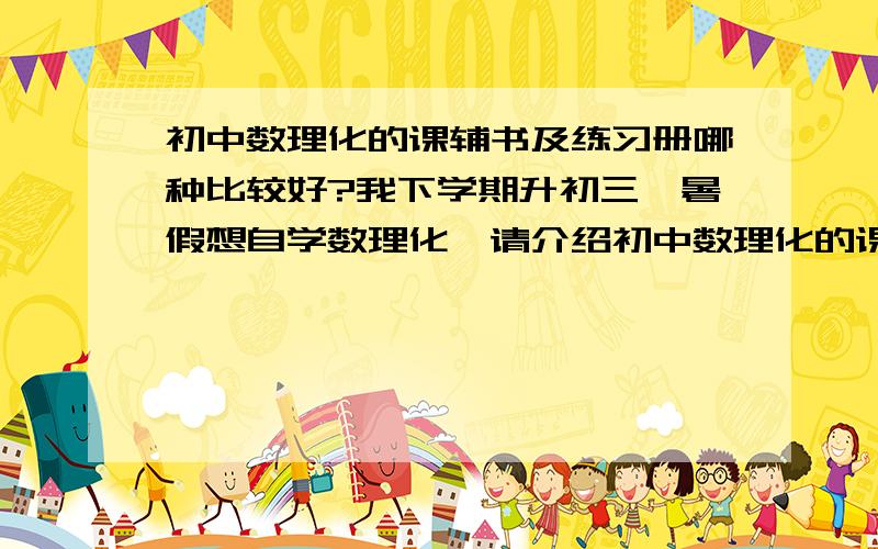 初中数理化的课辅书及练习册哪种比较好?我下学期升初三,暑假想自学数理化,请介绍初中数理化的课辅书及练习册