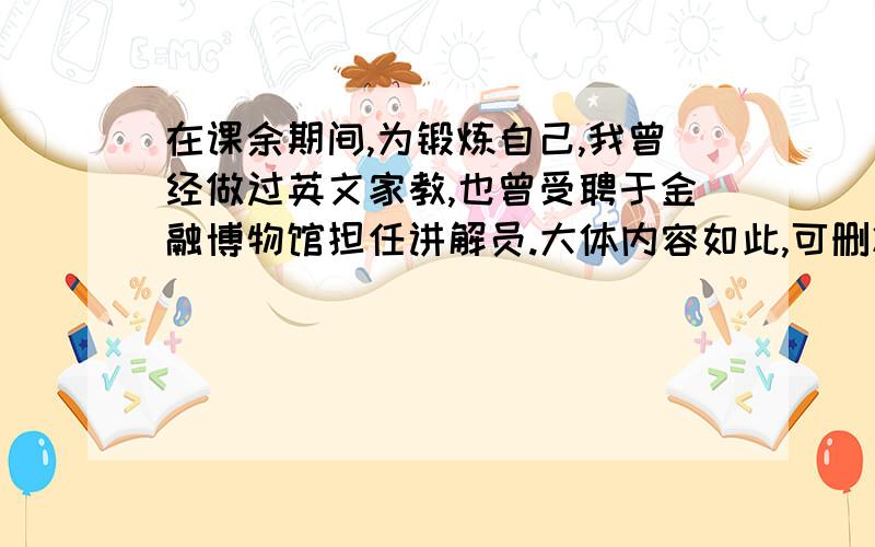 在课余期间,为锻炼自己,我曾经做过英文家教,也曾受聘于金融博物馆担任讲解员.大体内容如此,可删减,要一句精炼的英文翻译