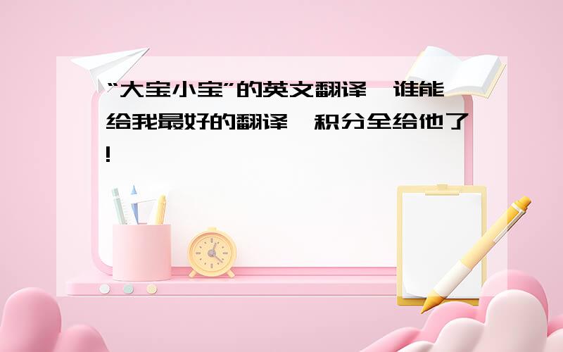 “大宝小宝”的英文翻译,谁能给我最好的翻译,积分全给他了!