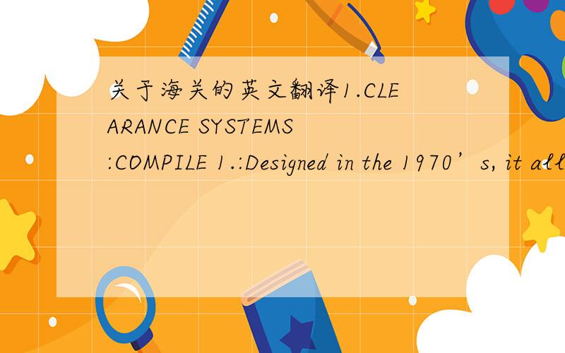 关于海关的英文翻译1.CLEARANCE SYSTEMS:COMPILE 1.:Designed in the 1970’s, it allowed for direct input of import information into the customs central computer system, with the documents being manually lodged later for verification and final