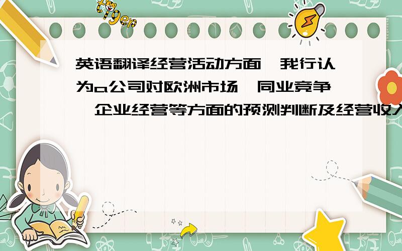 英语翻译经营活动方面,我行认为a公司对欧洲市场、同业竞争、企业经营等方面的预测判断及经营收入、利润增长率的设定较为合理,经营活动现金流测算可参考度较强客户列示投资项目用途