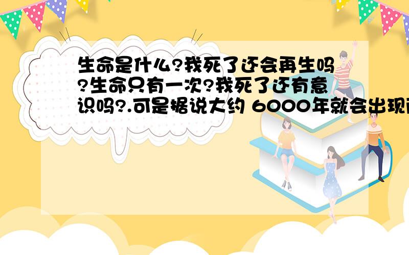 生命是什么?我死了还会再生吗?生命只有一次?我死了还有意识吗?.可是据说大约 6000年就会出现两个指纹相同的人,会不会又活一次?我想了几百遍了,一直想不通