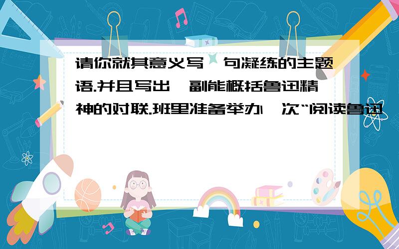 请你就其意义写一句凝练的主题语.并且写出一副能概括鲁迅精神的对联.班里准备举办一次“阅读鲁迅,追寻鲁迅”的主题活动,请你积极参与