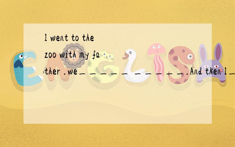 l went to the zoo with my father .we_____ _____.And then l_____ _____ _____.What about you?Where did you go?l went by______.What did you do?l _____ _____.lt was fun.Did you_____ _____.yes.Look!This is for you!Thank you very much!