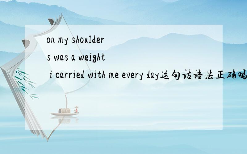 on my shoulders was a weight i carried with me every day这句话语法正确吗?一般不是说：there was a weight i carried with me every day on my shoulders吗?