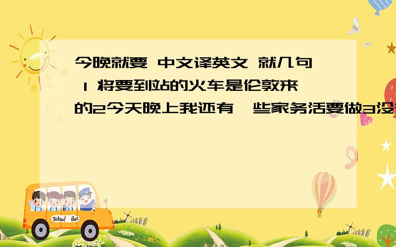 今晚就要 中文译英文 就几句 1 将要到站的火车是伦敦来的2今天晚上我还有一些家务活要做3没有什么值得担心的4通往我家乡的那条路非常窄5在操场上踢足球的那个男孩是我的同桌 6昨晚被