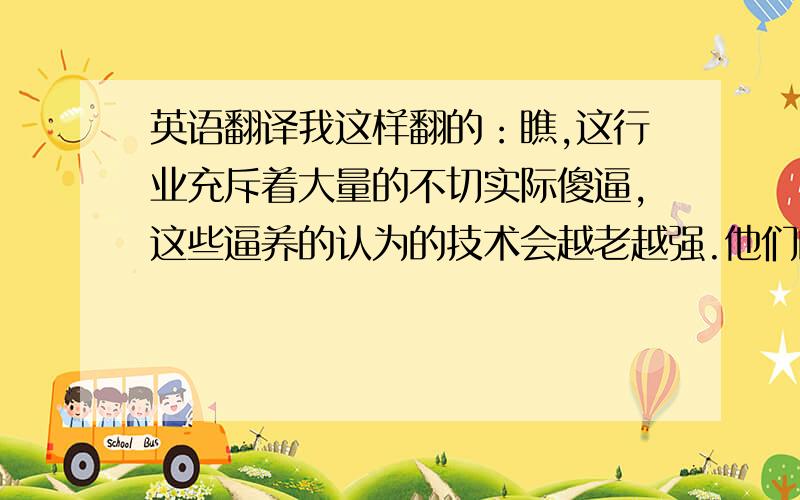 英语翻译我这样翻的：瞧,这行业充斥着大量的不切实际傻逼,这些逼养的认为的技术会越老越强.他们的确会变成老坛陈醋,但如果你想说他们的技术也会随着年龄增长,你就错了.原句：see,this b