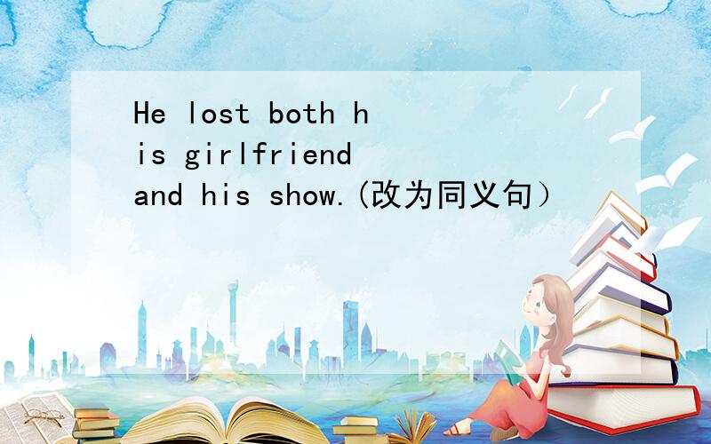 He lost both his girlfriend and his show.(改为同义句）