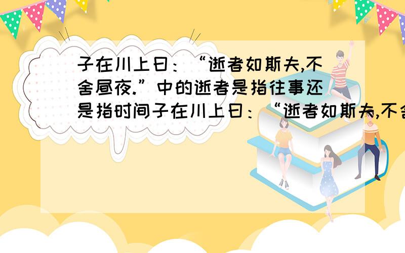 子在川上曰：“逝者如斯夫,不舍昼夜.”中的逝者是指往事还是指时间子在川上曰：“逝者如斯夫,不舍昼夜.”中的“逝者”是指“往事”还是指“时间”