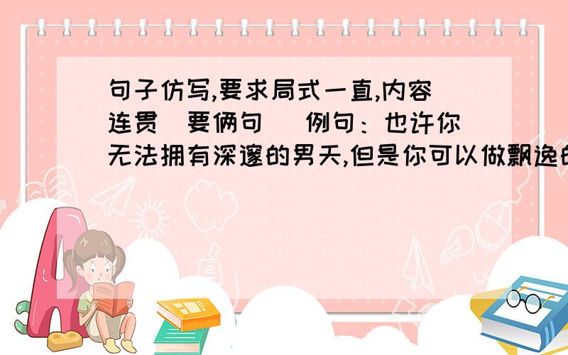 句子仿写,要求局式一直,内容连贯（要俩句） 例句：也许你无法拥有深邃的男天,但是你可以做飘逸的白云.